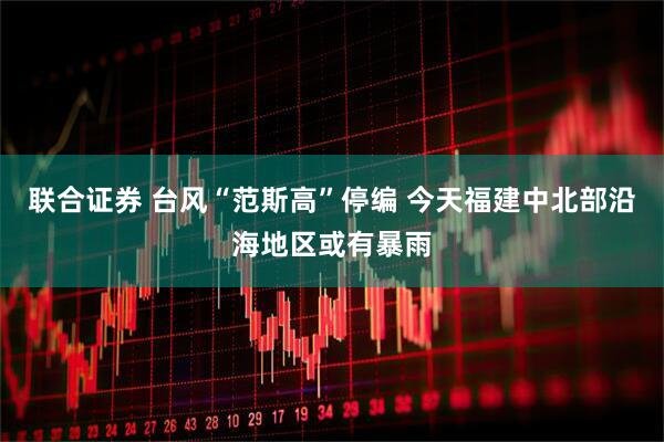 联合证券 台风“范斯高”停编 今天福建中北部沿海地区或有暴雨