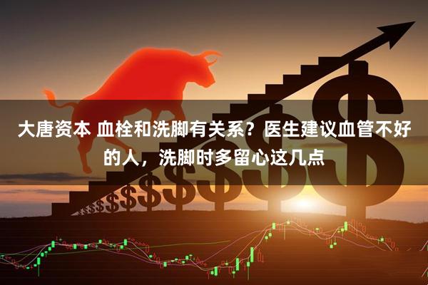 大唐资本 血栓和洗脚有关系？医生建议血管不好的人，洗脚时多留心这几点