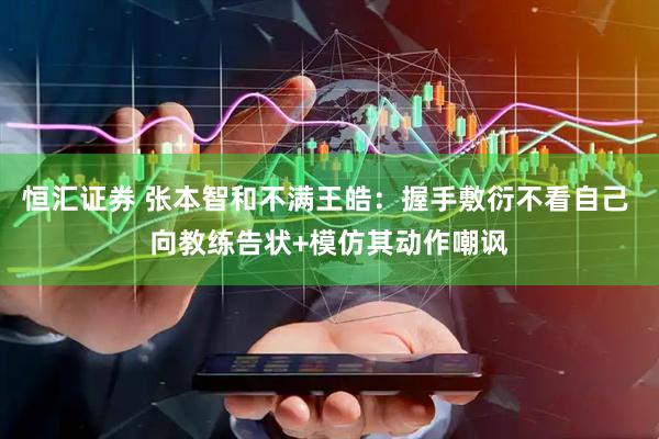 恒汇证券 张本智和不满王皓：握手敷衍不看自己 向教练告状+模仿其动作嘲讽