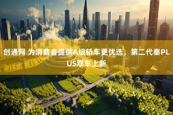 创通网 为消费者提供A级轿车更优选，第二代秦PLUS双车上新
